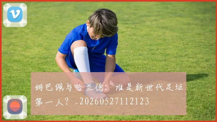 姆巴佩与哈兰德:谁是新世代足坛第一人?_20260527112123