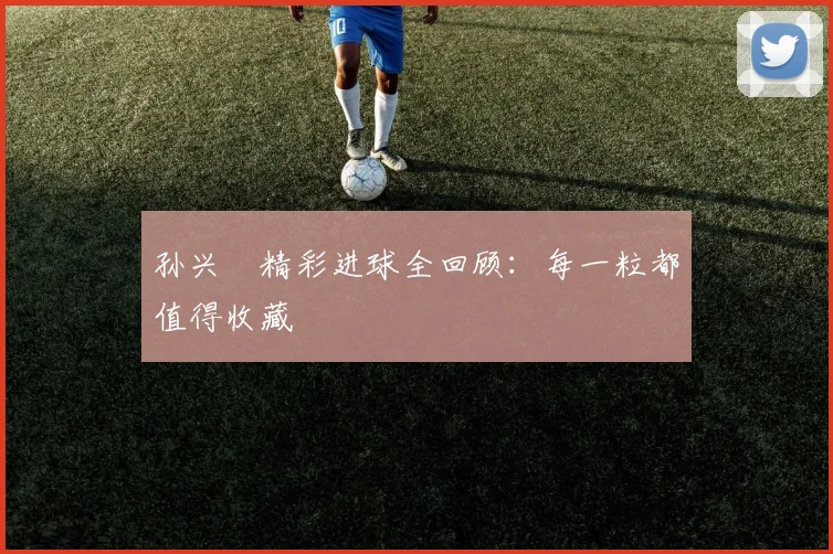 孙兴慜精彩进球全回顾:每一粒都值得收藏