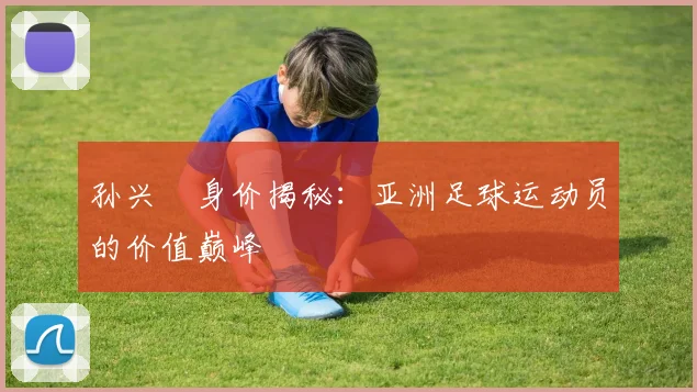孙兴慜身价揭秘：亚洲足球运动员的价值巅峰