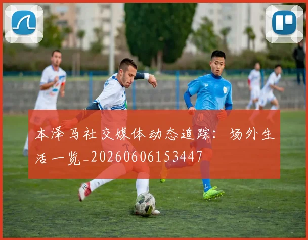 本泽马社交媒体动态追踪:场外生活一览_20260606153447