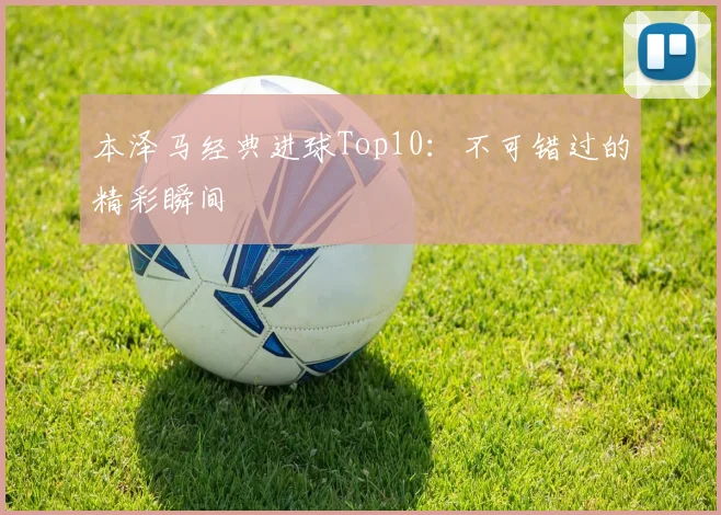 本泽马经典进球Top10：不可错过的精彩瞬间