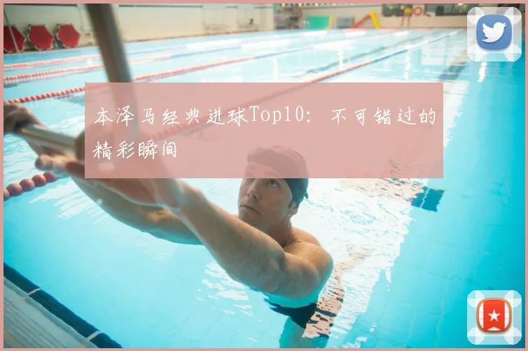 本泽马经典进球Top10：不可错过的精彩瞬间