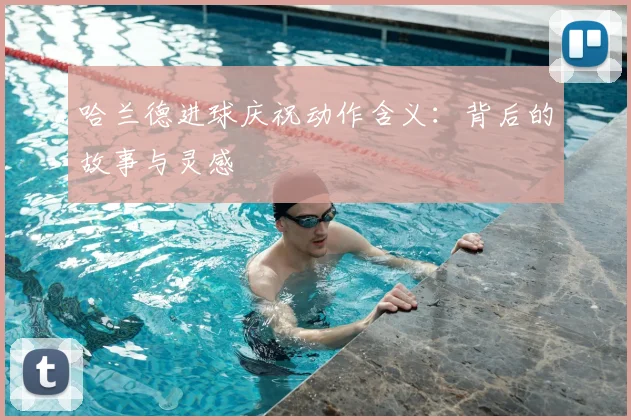 哈兰德进球庆祝动作含义:背后的故事与灵感