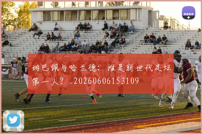 姆巴佩与哈兰德:谁是新世代足坛第一人?_20260606153109