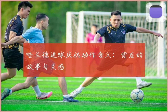哈兰德进球庆祝动作含义：背后的故事与灵感