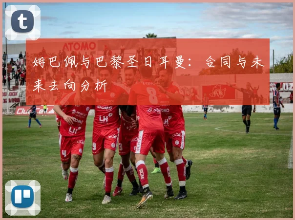 姆巴佩与巴黎圣日耳曼：合同与未来去向分析