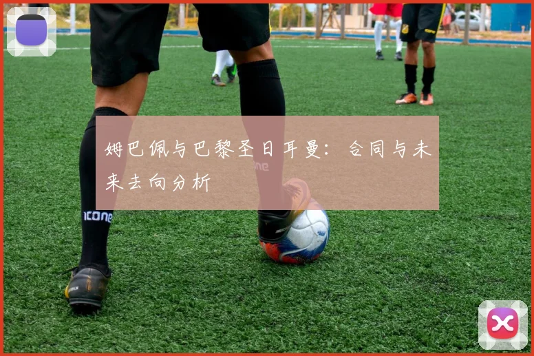 姆巴佩与巴黎圣日耳曼：合同与未来去向分析